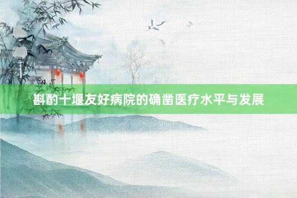 斟酌十堰友好病院的确凿医疗水平与发展
