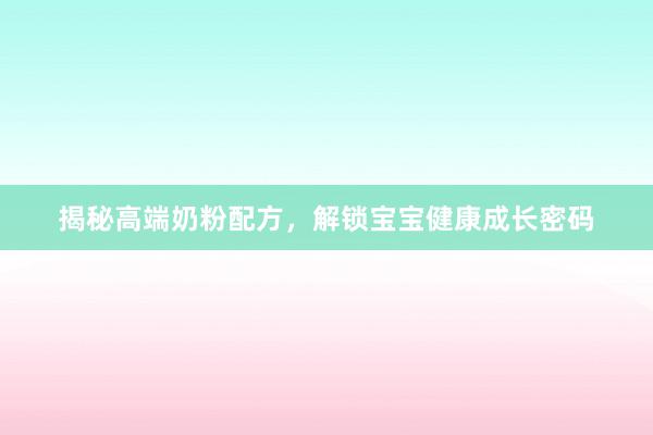 揭秘高端奶粉配方，解锁宝宝健康成长密码